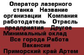 Оператор лазерного станка › Название организации ­ Компания-работодатель › Отрасль предприятия ­ Другое › Минимальный оклад ­ 1 - Все города Работа » Вакансии   . Приморский край,Артем г.